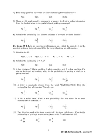 2
CO_Q3_Mathematics10 _ Module 29
4) How many possible outcomes are there in tossing three coins once?
A) 3 B) 6 C) 8 D) 12
5) There are 12 apples and 14 oranges in a basket. If a fruit is picked at random
from the basket, what is the probability of picking an orange?
A)
13
7
B)
13
6
C)
12
7
D)
12
6
6) What is the probability that the two children of a couple are both females?
A)
2
1
B)
3
2
C)
5
1
D)
4
1
For items #7 & 8. In an experiment of tossing a six – sided die once, let A be the
event of getting a factor of 6 and B be the event of getting an odd number.
7) What is A ∪ B?
A) {1, 2, 3, 6} B) {1, 2, 3, 5, 6} C) {1, 3, 5} D) {1, 3}
8) What is the cardinality of A ∩ B?
A) 0 B) 1 C) 2 D) 3
9) A box contains 7 black marbles, 8 white marbles, and 5 yellow marbles. If a
marble is drawn at random, what is the probability of getting a black or a
yellow marble?
A)
5
3
B)
4
1
C)
5
2
D)
20
13
10) A letter is randomly chosen from the word “MATHEMATICS”. Find the
probability that a letter A or T is selected.
A)
11
2
B)
11
4
C)
11
6
D)
11
7
11) A die is rolled once. What is the probability that the result is an even
number and a factor of 2?
A)
4
1
B)
3
2
C)
2
1
D)
6
1
12) Two fair dice, each with faces numbered 1 to 6 are rolled once. What is the
probability of getting a sum that is greater than 5 and less than 10?
A)
18
13
B)
6
5
C)
9
5
D)1
 