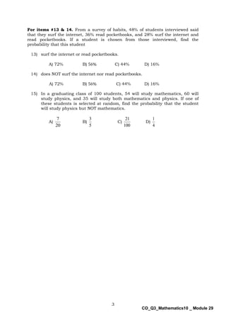 3
CO_Q3_Mathematics10 _ Module 29
For items #13 & 14. From a survey of habits, 48% of students interviewed said
that they surf the internet, 36% read pocketbooks, and 28% surf the internet and
read pocketbooks. If a student is chosen from those interviewed, find the
probability that this student
13) surf the internet or read pocketbooks.
A) 72% B) 56% C) 44% D) 16%
14) does NOT surf the internet nor read pocketbooks.
A) 72% B) 56% C) 44% D) 16%
15) In a graduating class of 100 students, 54 will study mathematics, 60 will
study physics, and 35 will study both mathematics and physics. If one of
these students is selected at random, find the probability that the student
will study physics but NOT mathematics.
A)
20
7
B)
5
3
C)
100
21
D)
4
1
 