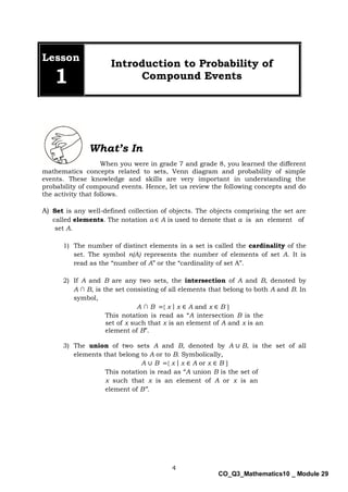 4
CO_Q3_Mathematics10 _ Module 29
Lesson
1
Introduction to Probability of
Compound Events
When you were in grade 7 and grade 8, you learned the different
mathematics concepts related to sets, Venn diagram and probability of simple
events. These knowledge and skills are very important in understanding the
probability of compound events. Hence, let us review the following concepts and do
the activity that follows.
A) Set is any well-defined collection of objects. The objects comprising the set are
called elements. The notation a ∈ A is used to denote that a is an element of
set A.
1) The number of distinct elements in a set is called the cardinality of the
set. The symbol n(A) represents the number of elements of set A. It is
read as the “number of A” or the “cardinality of set A”.
2) If A and B are any two sets, the intersection of A and B, denoted by
A ∩ B, is the set consisting of all elements that belong to both A and B. In
symbol,
A ∩ B ={ x | x ∈ A and x ∈ B }
This notation is read as “A intersection B is the
set of x such that x is an element of A and x is an
element of B”.
3) The union of two sets A and B, denoted by A ∪ B, is the set of all
elements that belong to A or to B. Symbolically,
A ∪ B ={ x | x ∈ A or x ∈ B }
This notation is read as “A union B is the set of
x such that x is an element of A or x is an
element of B”.
What’s In
 