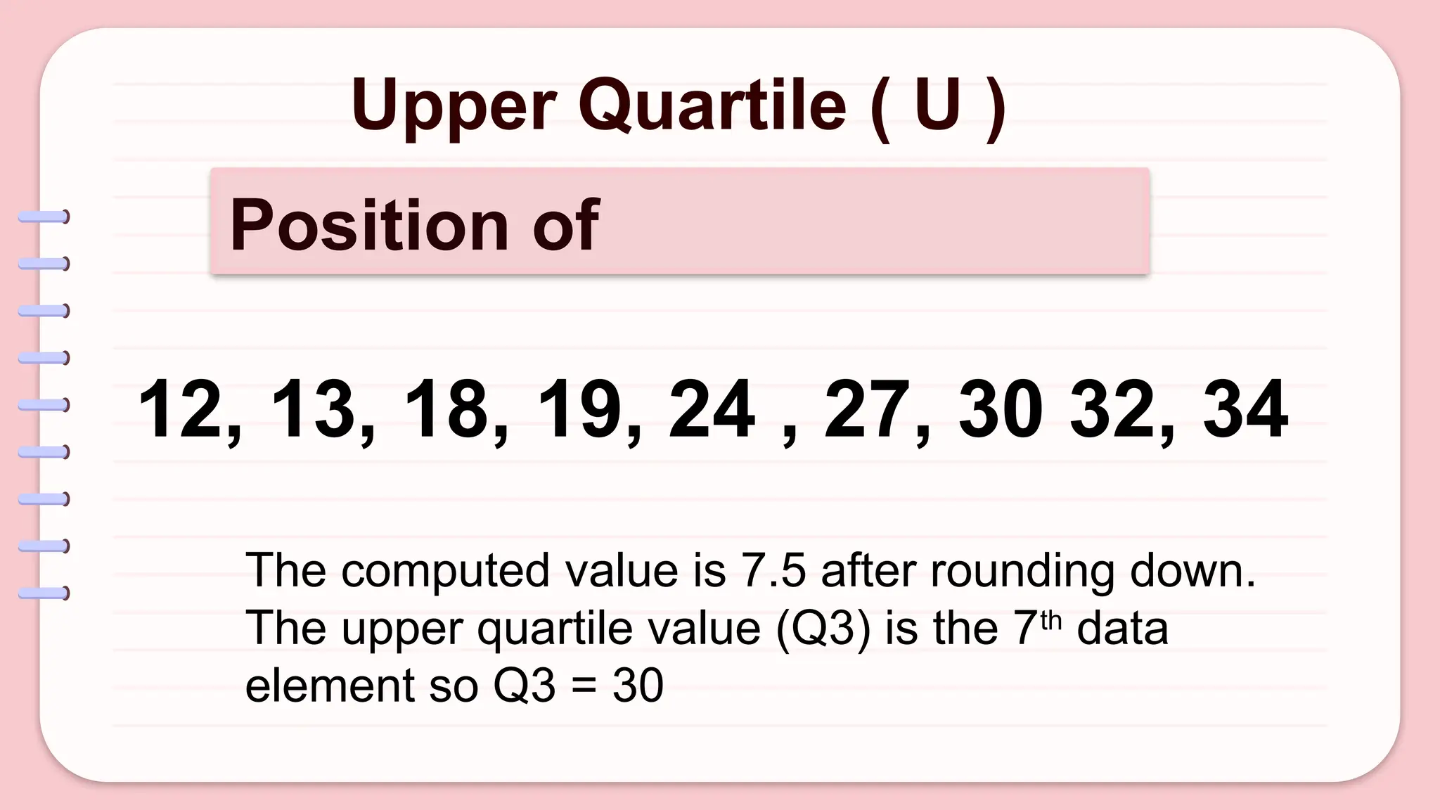 Upper Quartile ( U )
Position of
12, 13, 18, 19, 24 , 27, 30 32, 34
The computed value is 7.5 after rounding down.
The upper quartile value (Q3) is the 7th
data
element so Q3 = 30
 