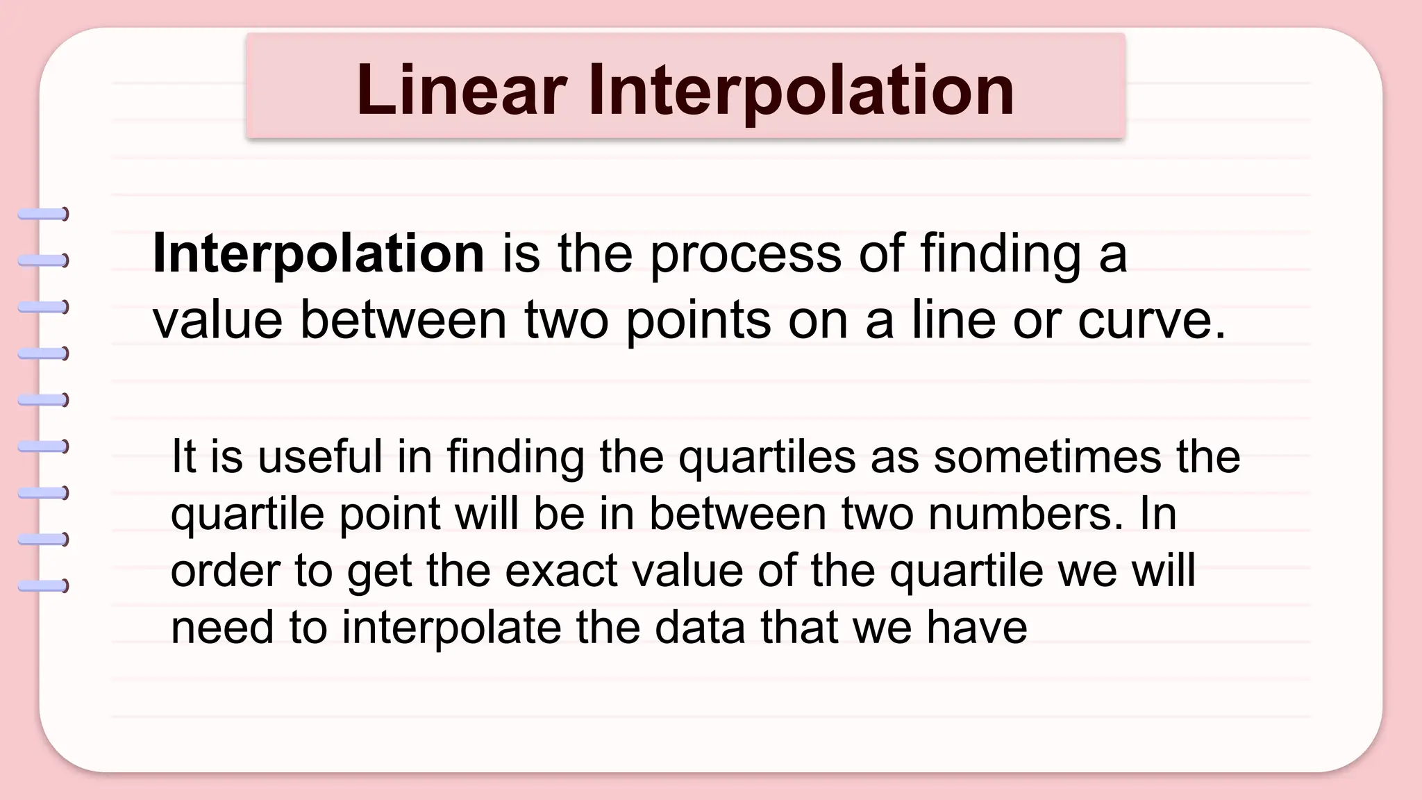 Linear Interpolation
Interpolation is the process of finding a
value between two points on a line or curve.
It is useful in finding the quartiles as sometimes the
quartile point will be in between two numbers. In
order to get the exact value of the quartile we will
need to interpolate the data that we have
 