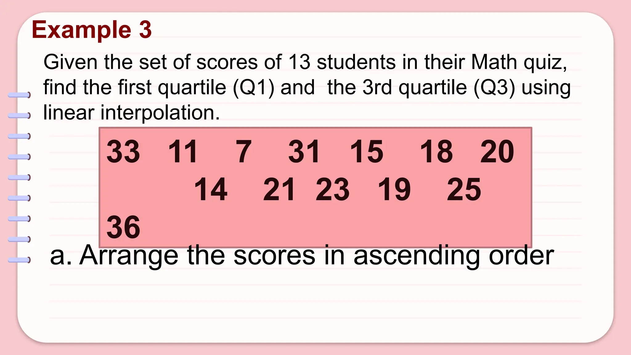 Given the set of scores of 13 students in their Math quiz,
find the first quartile (Q1) and the 3rd quartile (Q3) using
linear interpolation.
Example 3
33 11 7 31 15 18 20
14 21 23 19 25
36
a. Arrange the scores in ascending order
 