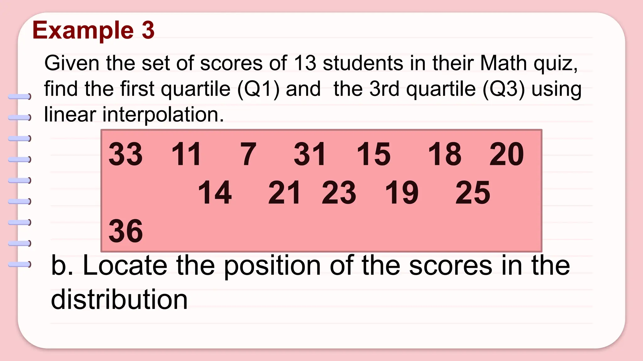Given the set of scores of 13 students in their Math quiz,
find the first quartile (Q1) and the 3rd quartile (Q3) using
linear interpolation.
Example 3
33 11 7 31 15 18 20
14 21 23 19 25
36
b. Locate the position of the scores in the
distribution
 