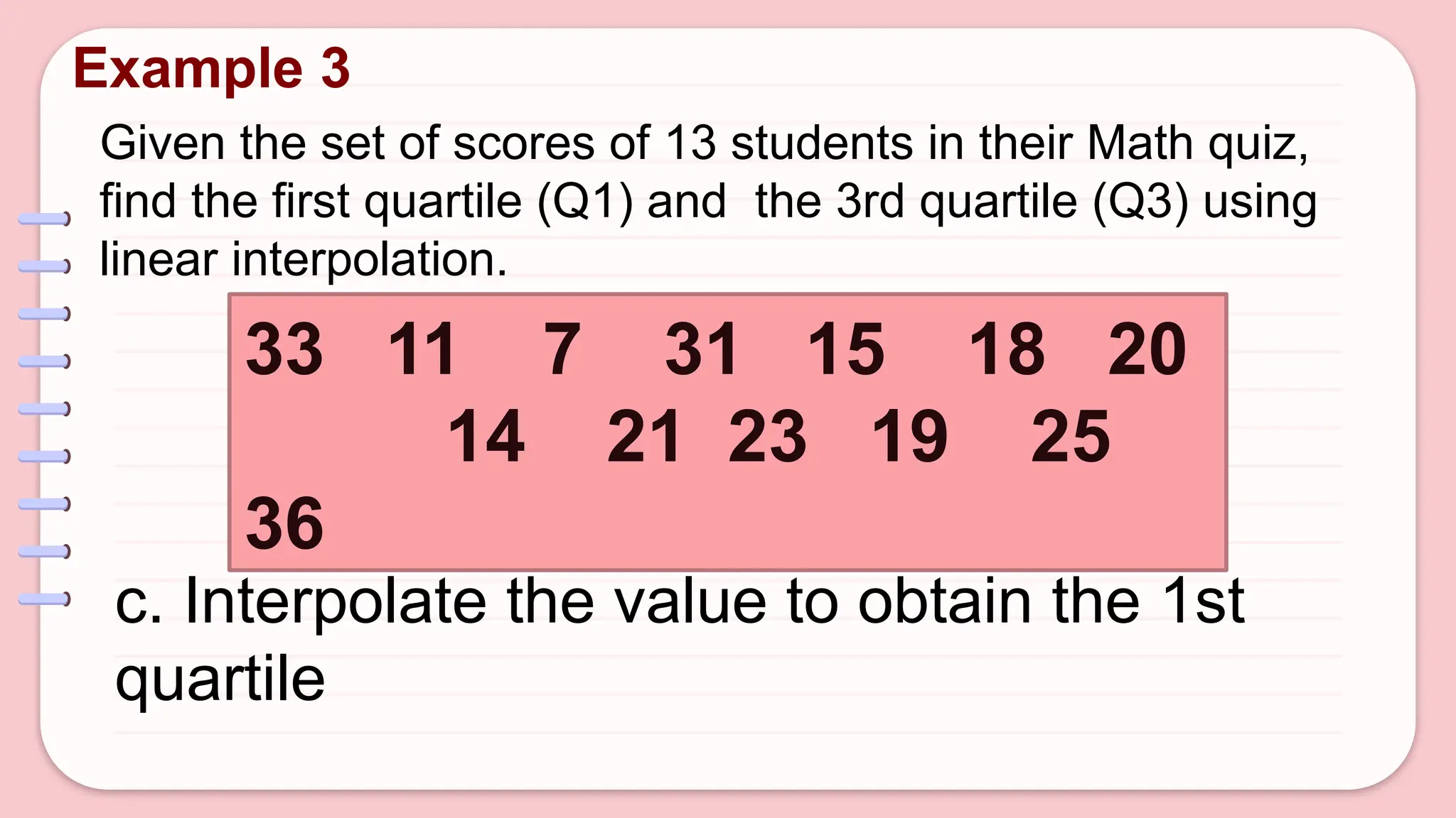Given the set of scores of 13 students in their Math quiz,
find the first quartile (Q1) and the 3rd quartile (Q3) using
linear interpolation.
Example 3
33 11 7 31 15 18 20
14 21 23 19 25
36
c. Interpolate the value to obtain the 1st
quartile
 