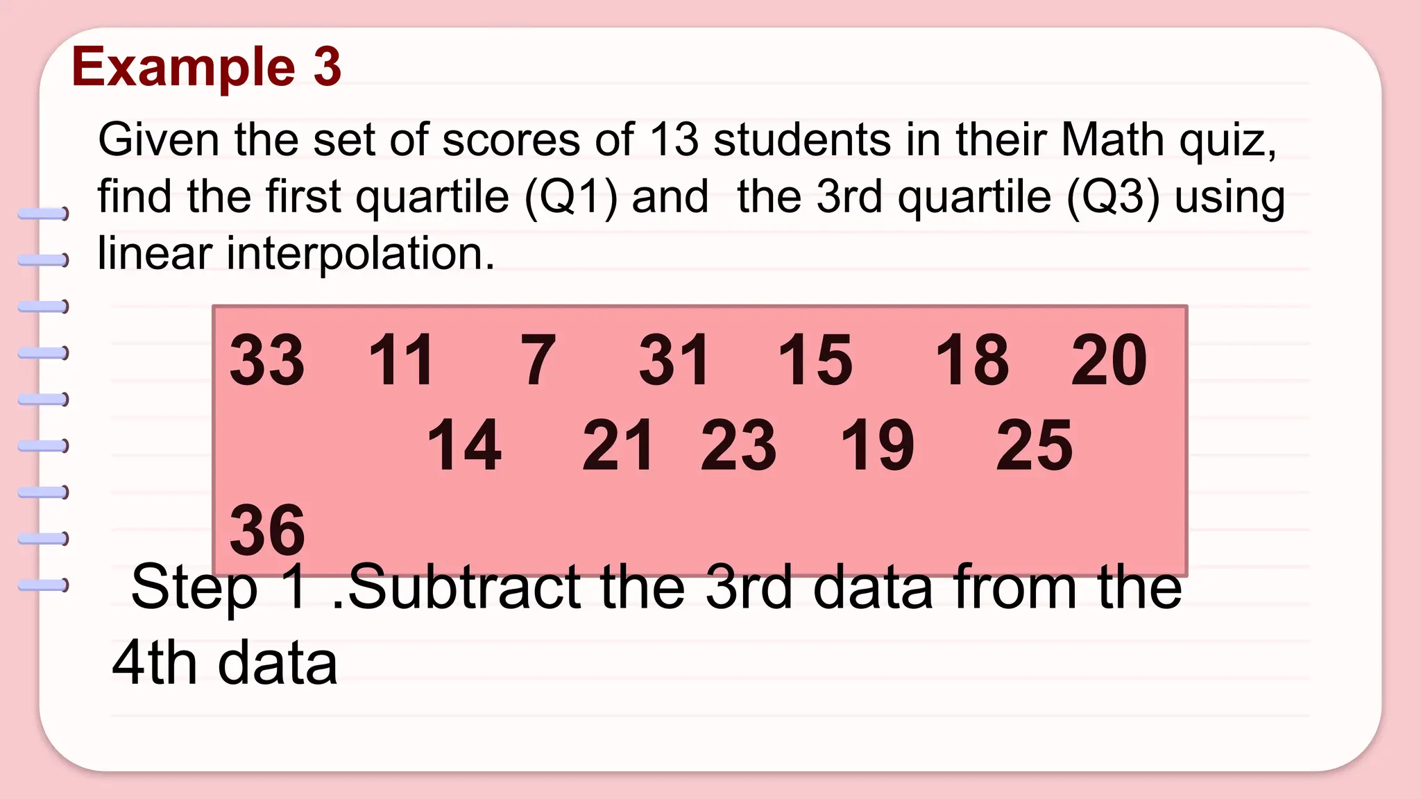 Given the set of scores of 13 students in their Math quiz,
find the first quartile (Q1) and the 3rd quartile (Q3) using
linear interpolation.
Example 3
33 11 7 31 15 18 20
14 21 23 19 25
36
Step 1 .Subtract the 3rd data from the
4th data
 