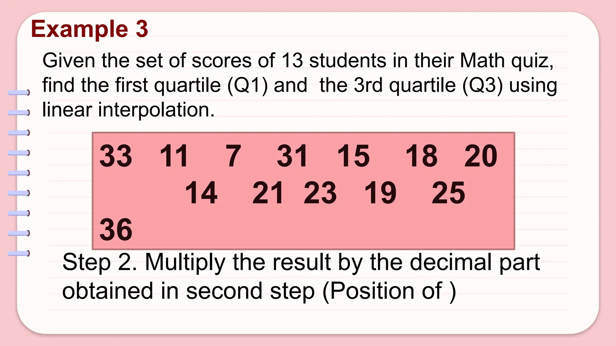 Given the set of scores of 13 students in their Math quiz,
find the first quartile (Q1) and the 3rd quartile (Q3) using
linear interpolation.
Example 3
33 11 7 31 15 18 20
14 21 23 19 25
36
Step 2. Multiply the result by the decimal part
obtained in second step (Position of )
 