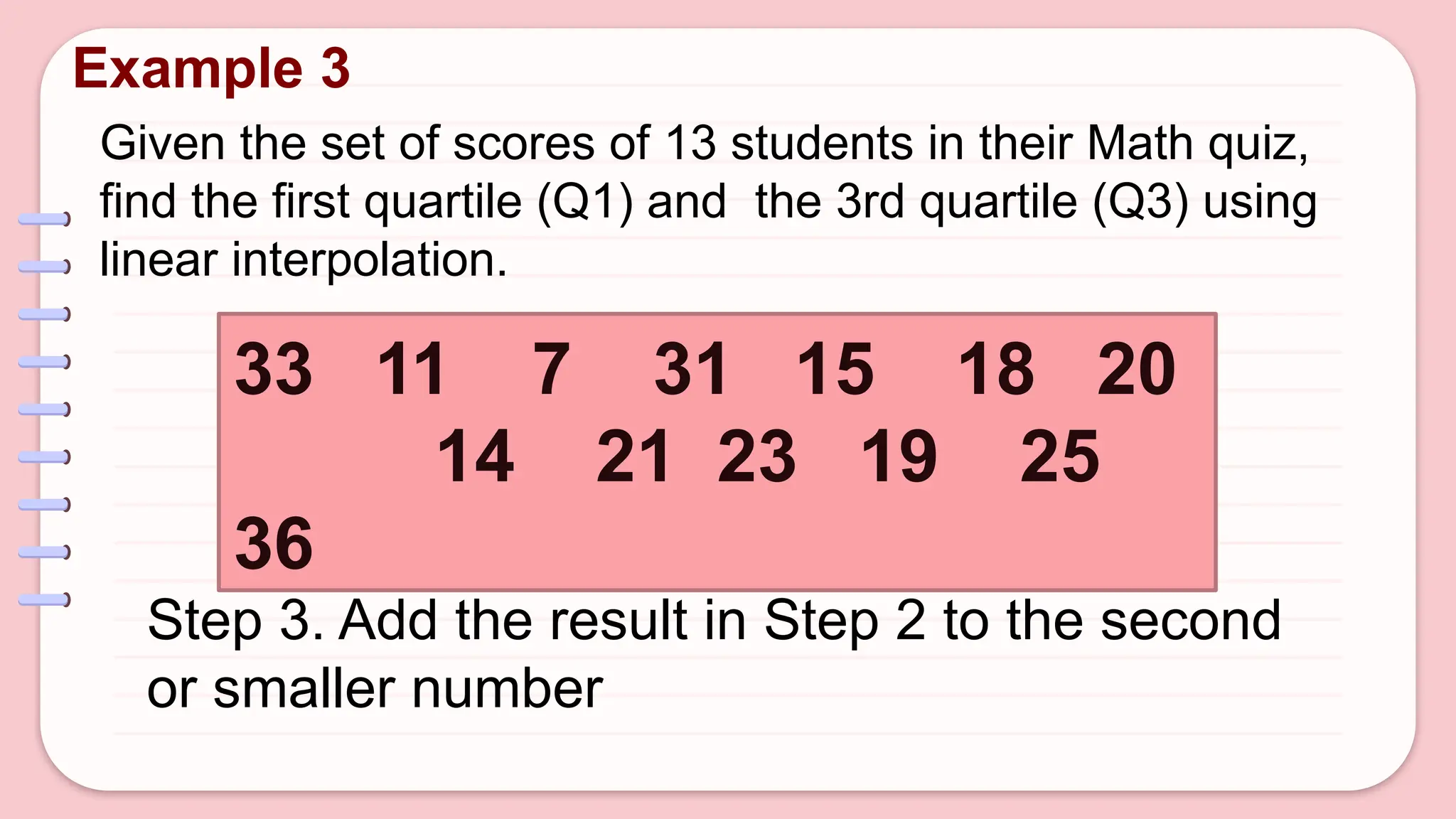 Given the set of scores of 13 students in their Math quiz,
find the first quartile (Q1) and the 3rd quartile (Q3) using
linear interpolation.
Example 3
33 11 7 31 15 18 20
14 21 23 19 25
36
Step 3. Add the result in Step 2 to the second
or smaller number
 