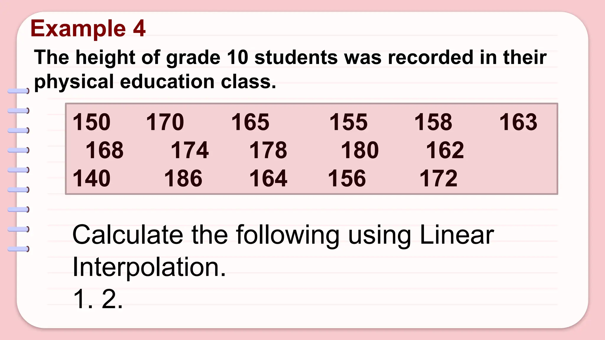 Example 4
The height of grade 10 students was recorded in their
physical education class.
150 170 165 155 158 163
168 174 178 180 162
140 186 164 156 172
Calculate the following using Linear
Interpolation.
1. 2.
 