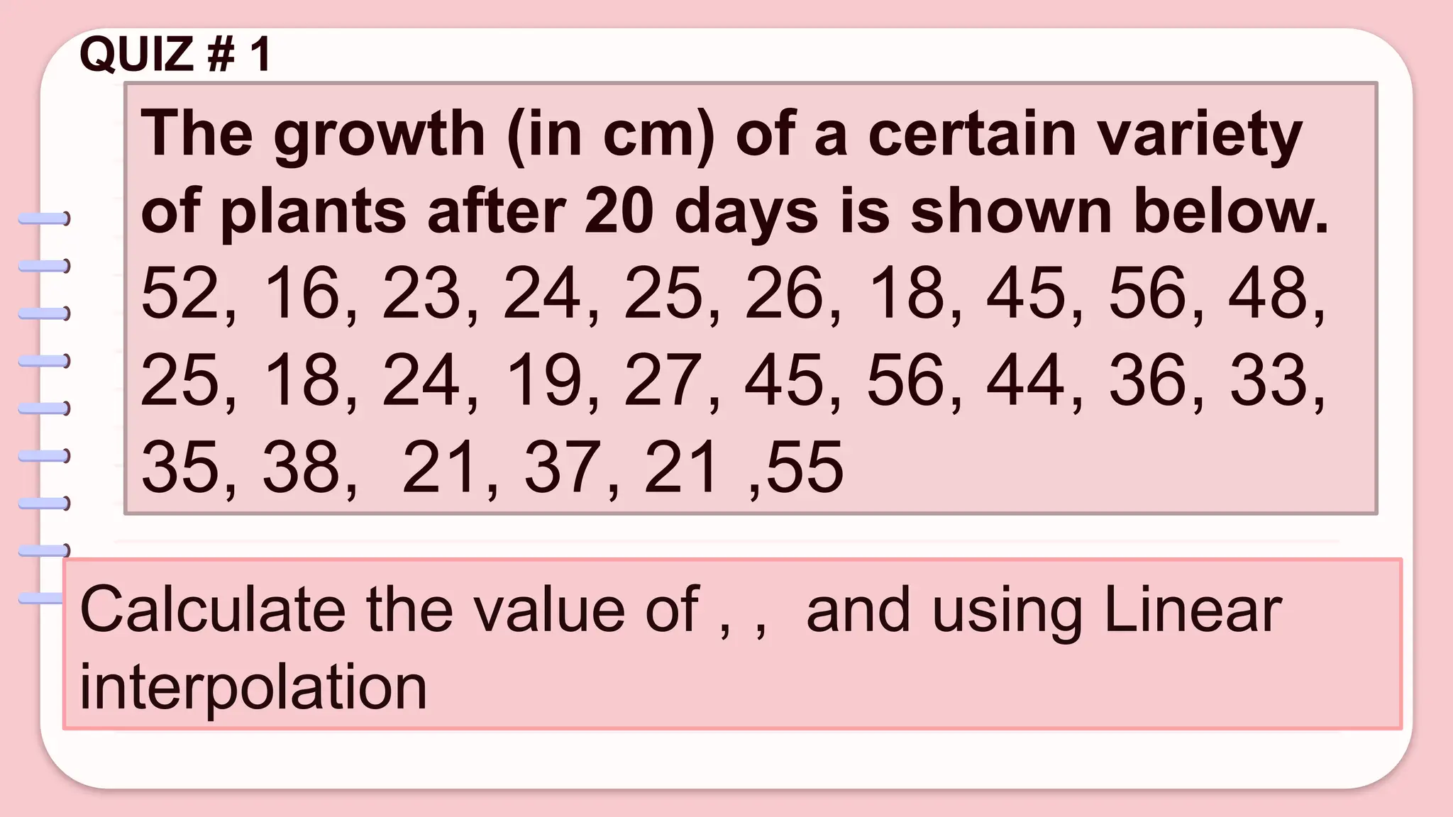 QUIZ # 1
The growth (in cm) of a certain variety
of plants after 20 days is shown below.
52, 16, 23, 24, 25, 26, 18, 45, 56, 48,
25, 18, 24, 19, 27, 45, 56, 44, 36, 33,
35, 38, 21, 37, 21 ,55
Calculate the value of , , and using Linear
interpolation
 