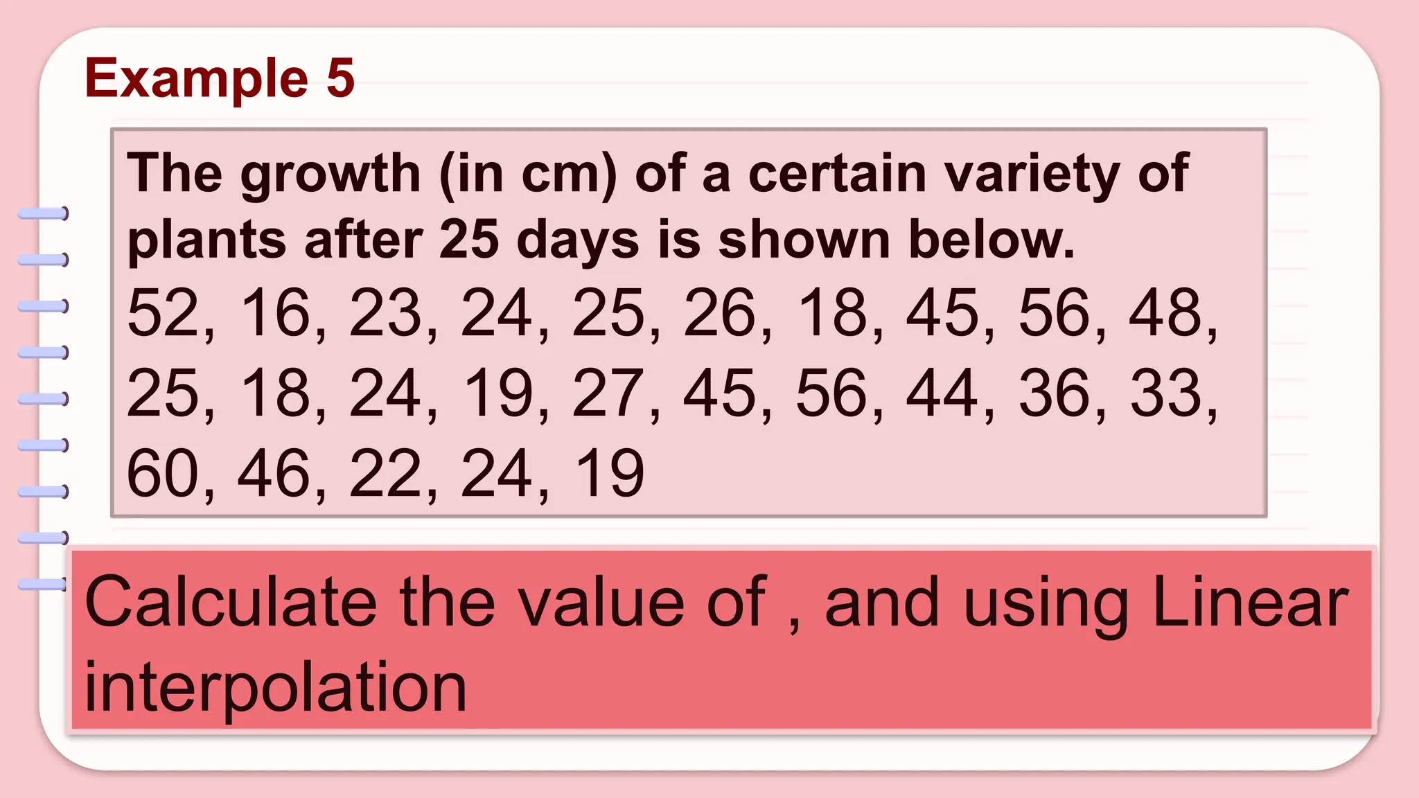 The growth (in cm) of a certain variety of
plants after 25 days is shown below.
52, 16, 23, 24, 25, 26, 18, 45, 56, 48,
25, 18, 24, 19, 27, 45, 56, 44, 36, 33,
60, 46, 22, 24, 19
Calculate the value of , and using Linear
interpolation
Example 5
 