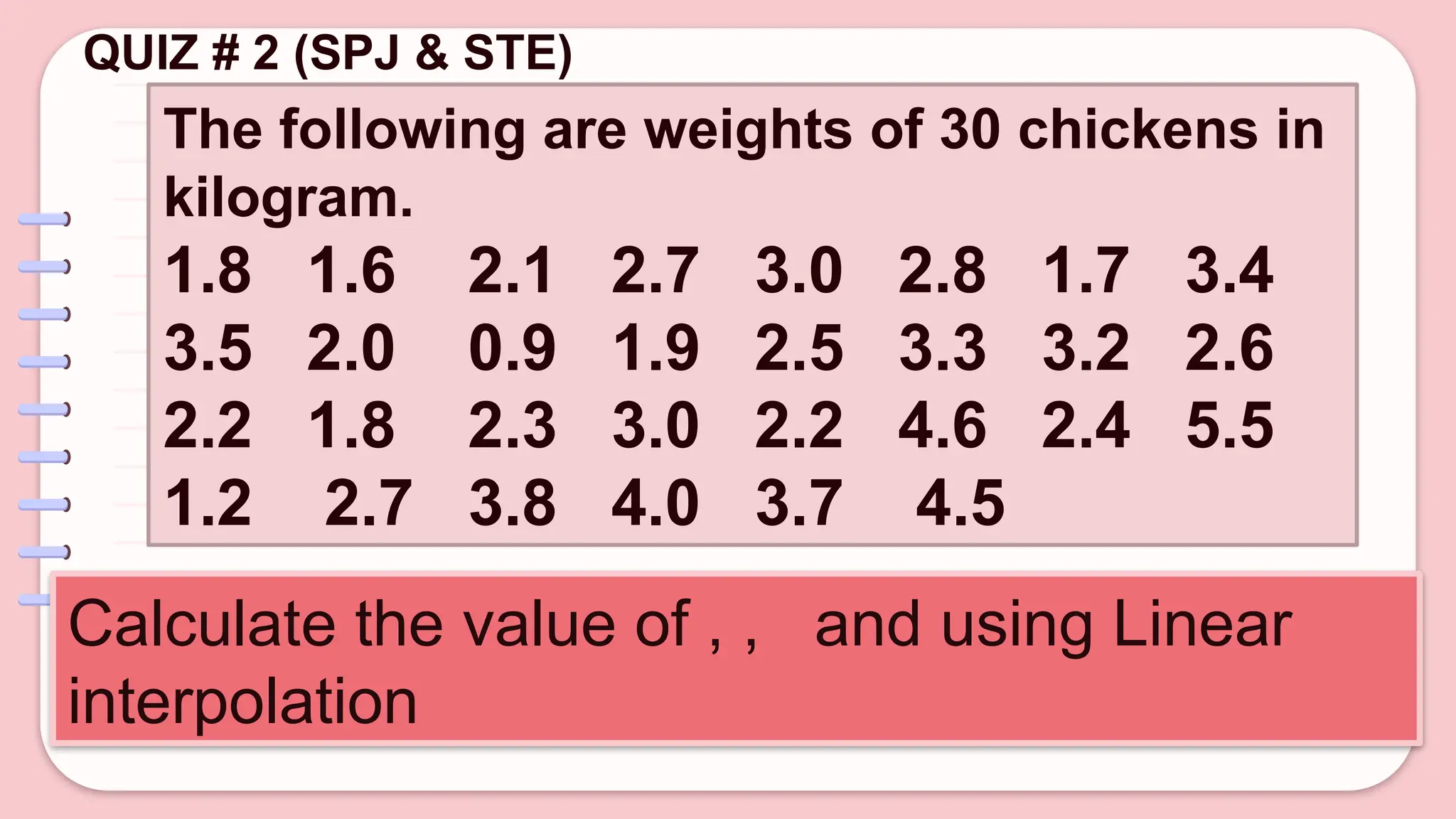 QUIZ # 2 (SPJ & STE)
The following are weights of 30 chickens in
kilogram.
1.8 1.6 2.1 2.7 3.0 2.8 1.7 3.4
3.5 2.0 0.9 1.9 2.5 3.3 3.2 2.6
2.2 1.8 2.3 3.0 2.2 4.6 2.4 5.5
1.2 2.7 3.8 4.0 3.7 4.5
Calculate the value of , , and using Linear
interpolation
 