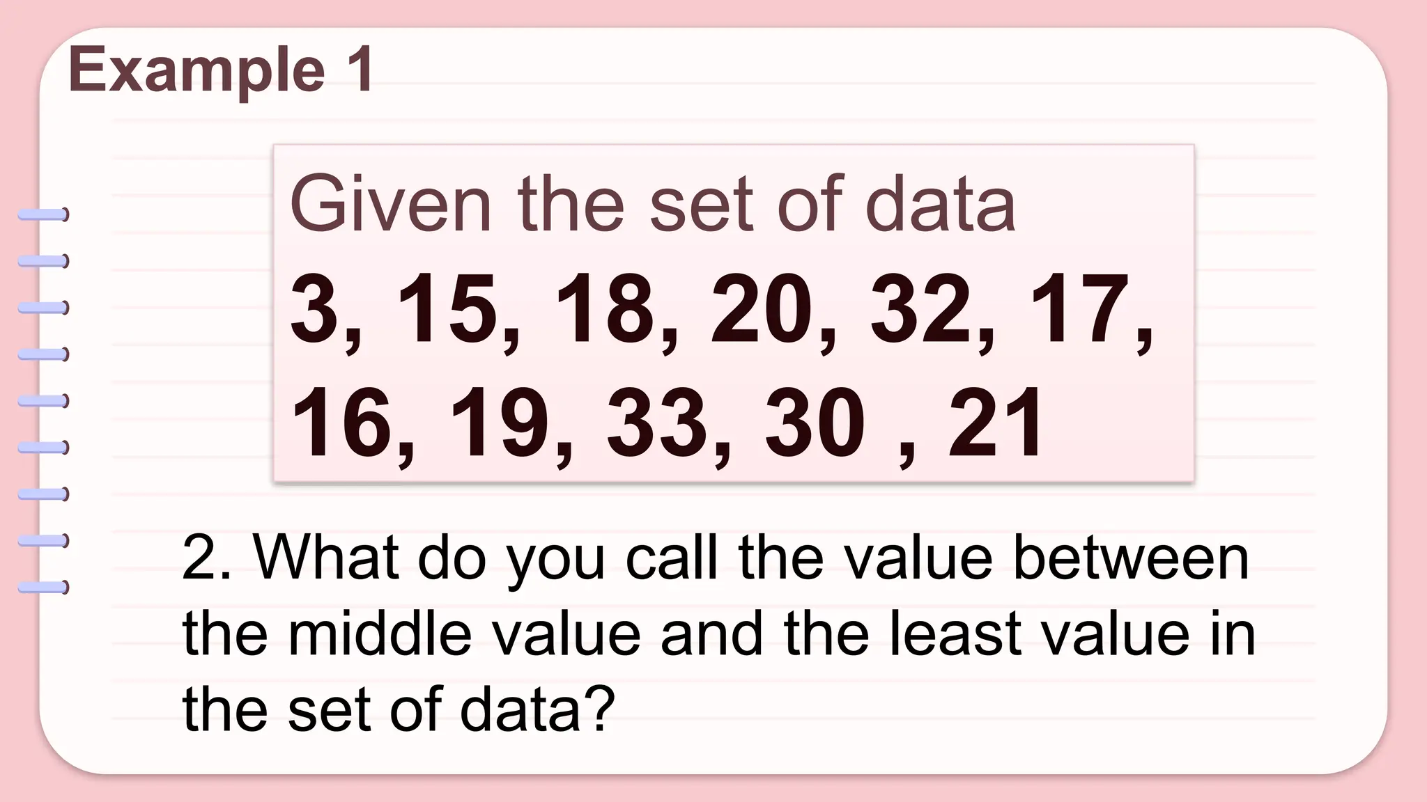Given the set of data
3, 15, 18, 20, 32, 17,
16, 19, 33, 30 , 21
Example 1
2. What do you call the value between
the middle value and the least value in
the set of data?
 