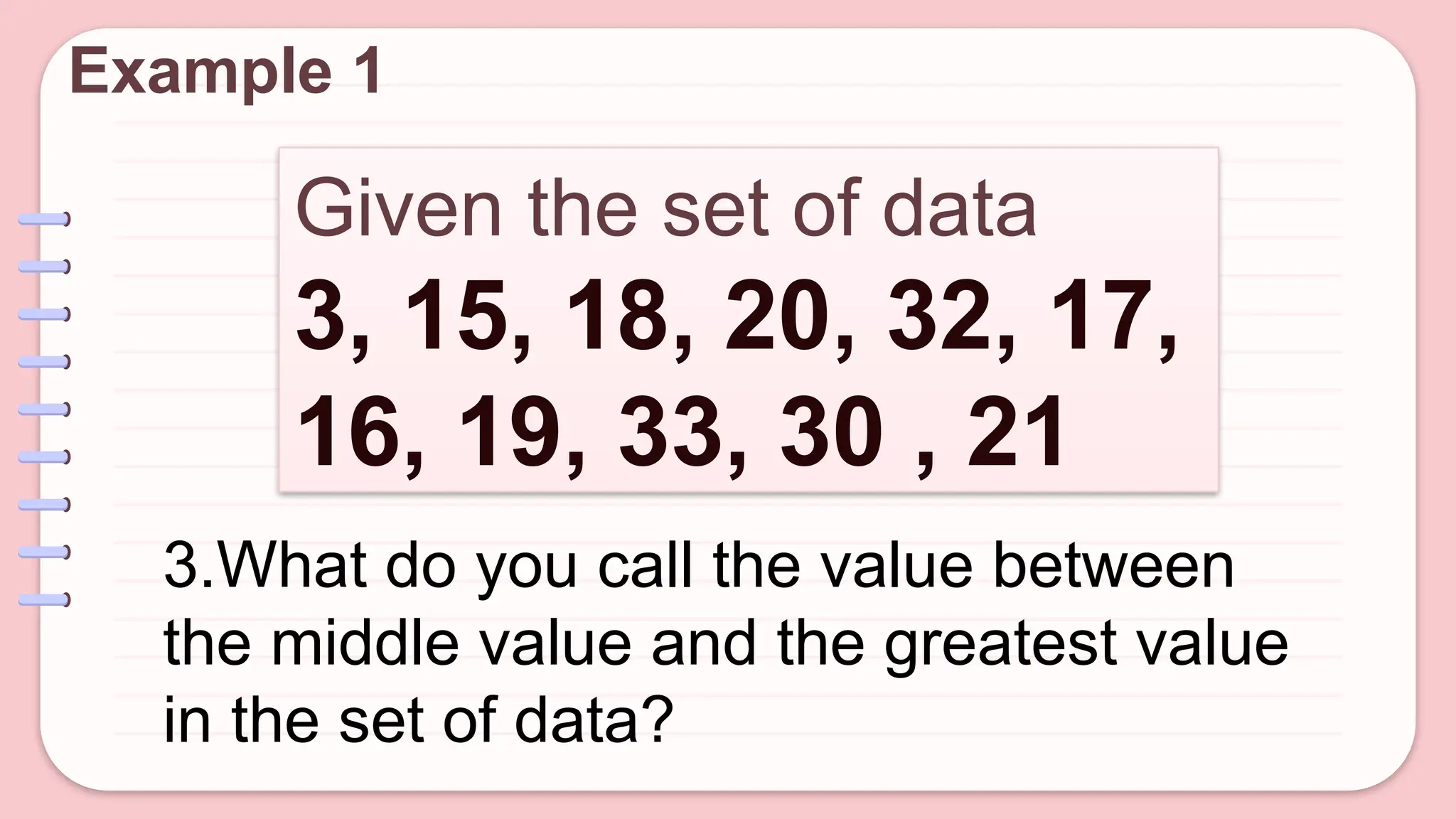 Given the set of data
3, 15, 18, 20, 32, 17,
16, 19, 33, 30 , 21
Example 1
3.What do you call the value between
the middle value and the greatest value
in the set of data?
 
