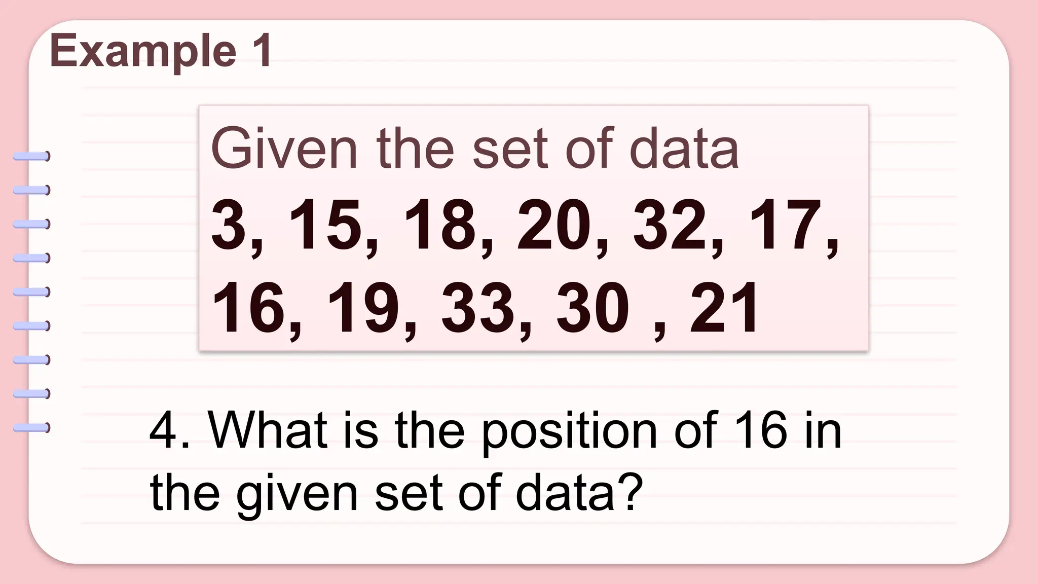 Given the set of data
3, 15, 18, 20, 32, 17,
16, 19, 33, 30 , 21
Example 1
4. What is the position of 16 in
the given set of data?
 