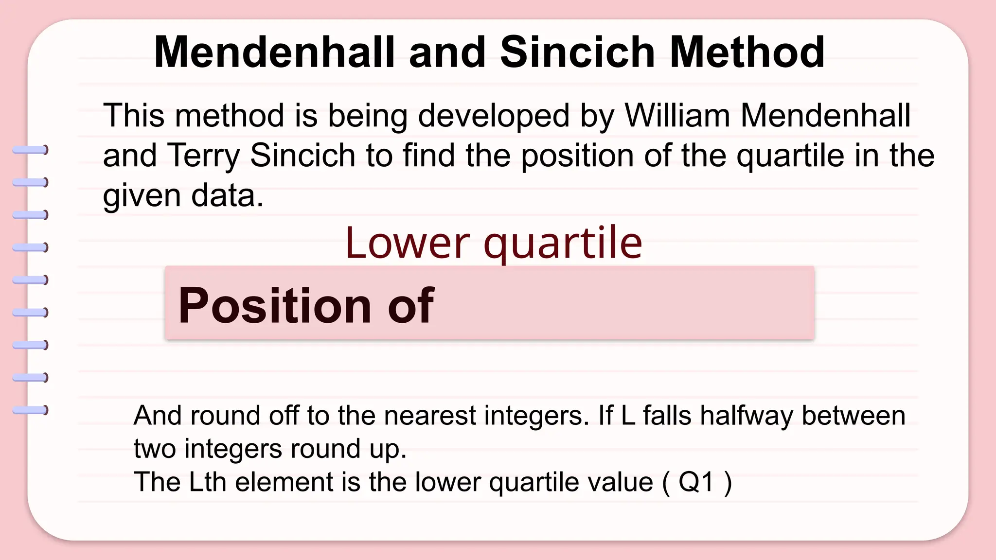 Mendenhall and Sincich Method
Lower quartile
Position of
And round off to the nearest integers. If L falls halfway between
two integers round up.
The Lth element is the lower quartile value ( Q1 )
This method is being developed by William Mendenhall
and Terry Sincich to find the position of the quartile in the
given data.
 