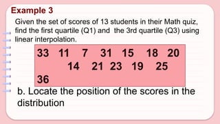 Given the set of scores of 13 students in their Math quiz,
find the first quartile (Q1) and the 3rd quartile (Q3) using
linear interpolation.
Example 3
33 11 7 31 15 18 20
14 21 23 19 25
36
b. Locate the position of the scores in the
distribution
 