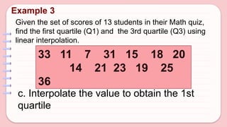 Given the set of scores of 13 students in their Math quiz,
find the first quartile (Q1) and the 3rd quartile (Q3) using
linear interpolation.
Example 3
33 11 7 31 15 18 20
14 21 23 19 25
36
c. Interpolate the value to obtain the 1st
quartile
 