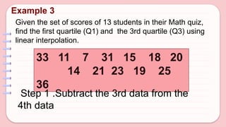 Given the set of scores of 13 students in their Math quiz,
find the first quartile (Q1) and the 3rd quartile (Q3) using
linear interpolation.
Example 3
33 11 7 31 15 18 20
14 21 23 19 25
36
Step 1 .Subtract the 3rd data from the
4th data
 