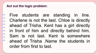 Act out the logic problem:
Five students are standing in line.
Charlene is not the last. Chloe is directly
ahead of Trisha. Kent has a girl directly
in front of him and directly behind him.
Sam is not last. Kent is somewhere
ahead of Trisha .Name the students in
order from first to last.
 