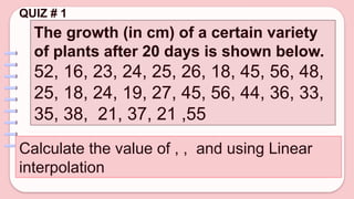 QUIZ # 1
The growth (in cm) of a certain variety
of plants after 20 days is shown below.
52, 16, 23, 24, 25, 26, 18, 45, 56, 48,
25, 18, 24, 19, 27, 45, 56, 44, 36, 33,
35, 38, 21, 37, 21 ,55
Calculate the value of , , and using Linear
interpolation
 