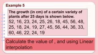 The growth (in cm) of a certain variety of
plants after 25 days is shown below.
52, 16, 23, 24, 25, 26, 18, 45, 56, 48,
25, 18, 24, 19, 27, 45, 56, 44, 36, 33,
60, 46, 22, 24, 19
Calculate the value of , and using Linear
interpolation
Example 5
 