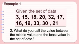 Given the set of data
3, 15, 18, 20, 32, 17,
16, 19, 33, 30 , 21
Example 1
2. What do you call the value between
the middle value and the least value in
the set of data?
 