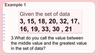Given the set of data
3, 15, 18, 20, 32, 17,
16, 19, 33, 30 , 21
Example 1
3.What do you call the value between
the middle value and the greatest value
in the set of data?
 