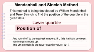 Mendenhall and Sincich Method
Lower quartile
Position of
And round off to the nearest integers. If L falls halfway between
two integers round up.
The Lth element is the lower quartile value ( Q1 )
This method is being developed by William Mendenhall
and Terry Sincich to find the position of the quartile in the
given data.
 