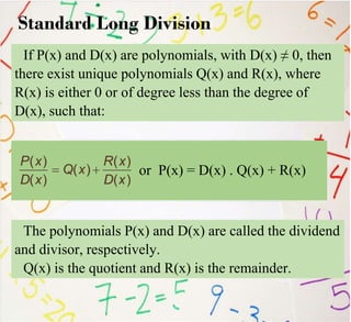 Standard Long Division
If P(x) and D(x) are polynomials, with D(x) ≠ 0, then
there exist unique polynomials Q(x) and R(x), where
R(x) is either 0 or of degree less than the degree of
D(x), such that:
or P(x) = D(x) . Q(x) + R(x)
The polynomials P(x) and D(x) are called the dividend
and divisor, respectively.
Q(x) is the quotient and R(x) is the remainder.
 