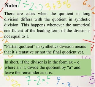 Note:
There are cases when the quotient in long
division differs with the quotient in synthetic
division. This happens whenever the numerical
coefficient of the leading term of the divisor is
not equal to 1.
“Partial quotient” in synthetics division means
that it’s tentative or not the final quotient yet.
In short, if the divisor is in the form ax – c
where a ≠ 1, divide the quotient by “a” and
leave the remainder as it is.
 