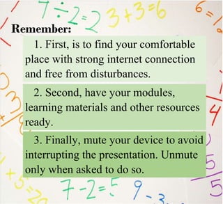 1. First, is to find your comfortable
place with strong internet connection
and free from disturbances.
Remember:
2. Second, have your modules,
learning materials and other resources
ready.
3. Finally, mute your device to avoid
interrupting the presentation. Unmute
only when asked to do so.
 