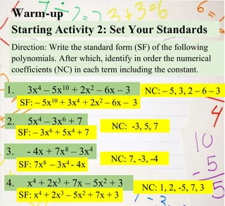 Starting Activity 2: Set Your Standards
1. 3x4 – 5x10 + 2x2 – 6x – 3
Warm-up
Direction: Write the standard form (SF) of the following
polynomials. After which, identify in order the numerical
coefficients (NC) in each term including the constant.
2. 5x4 – 3x6 + 7
3. - 4x + 7x8 – 3x4
4. x4 + 2x3 + 7x – 5x2 + 3
SF: – 5x10 + 3x4 + 2x2 – 6x – 3
NC: – 5, 3, 2 – 6 – 3
SF: – 3x6 + 5x4 + 7
NC: -3, 5, 7
SF: 7x8 – 3x4 - 4x
NC: 7, -3, -4
SF: x4 + 2x3 – 5x2 + 7x + 3
NC: 1, 2, -5, 7, 3
 