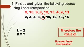 1. Find , , and given the following scores
using linear interpolation.
2, 10, 3, 8, 12, 15, 4, 9, 13
2, 3, 4, 8, 9, 10, 12, 13, 15
k = 2
n = 9
No need linear
interpolation
Therefore the
value of
 