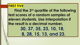 FIRST FIVE
Find the 3rd
quartile of the following
test scores of a random samples of
eleven students. Use interpolation if
the result is a decimal number.
30, 37, 35, 23, 10, 18,
8, 28, 15, 13, and 23.
 