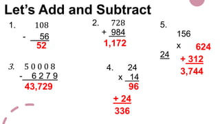 Let’s Add and Subtract
1. 108
- 56
2. 728
+ 984
3. 5 0 0 0 8
- 6 2 7 9
4. 24
x 14
5.
156
x
24
52 1,172
43,729 96
+ 24
336
624
+ 312
3,744