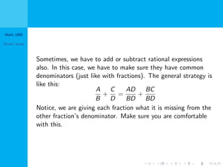 Math 1000
Stuart Jones
Sometimes, we have to add or subtract rational expressions
also. In this case, we have to make sure they have common
denominators (just like with fractions). The general strategy is
like this:
A
B
+
C
D
=
AD
BD
+
BC
BD
Notice, we are giving each fraction what it is missing from the
other fraction’s denominator. Make sure you are comfortable
with this.
 