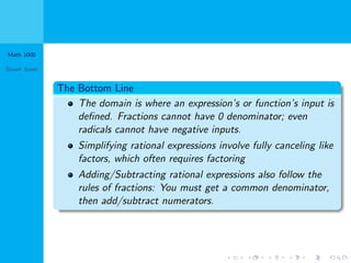 Math 1000
Stuart Jones
The Bottom Line
The domain is where an expression’s or function’s input is
deﬁned. Fractions cannot have 0 denominator; even
radicals cannot have negative inputs.
Simplifying rational expressions involve fully canceling like
factors, which often requires factoring
Adding/Subtracting rational expressions also follow the
rules of fractions: You must get a common denominator,
then add/subtract numerators.
 