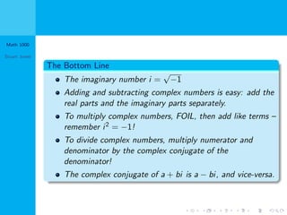 Math 1000
Stuart Jones
The Bottom Line
The imaginary number i =
√
−1
Adding and subtracting complex numbers is easy: add the
real parts and the imaginary parts separately.
To multiply complex numbers, FOIL, then add like terms –
remember i2 = −1!
To divide complex numbers, multiply numerator and
denominator by the complex conjugate of the
denominator!
The complex conjugate of a + bi is a − bi, and vice-versa.
 