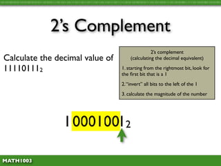 10110100101011010100101010111010101111011011101111011101110111101110111011110111111010110100101011110110110101111011010100111111011010100110101001




                                 2’s Complement
                                                                                                 2’s complement
  Calculate the decimal value of                                                      (calculating the decimal equivalent)

  111101112                                                                     1. starting from the rightmost bit, look for
                                                                                the ﬁrst bit that is a 1
                                                                                2. “invert” all bits to the left of the 1
                                                                                3. calculate the magnitude of the number




                                         111101112
                                          000100

 MATH1003
 