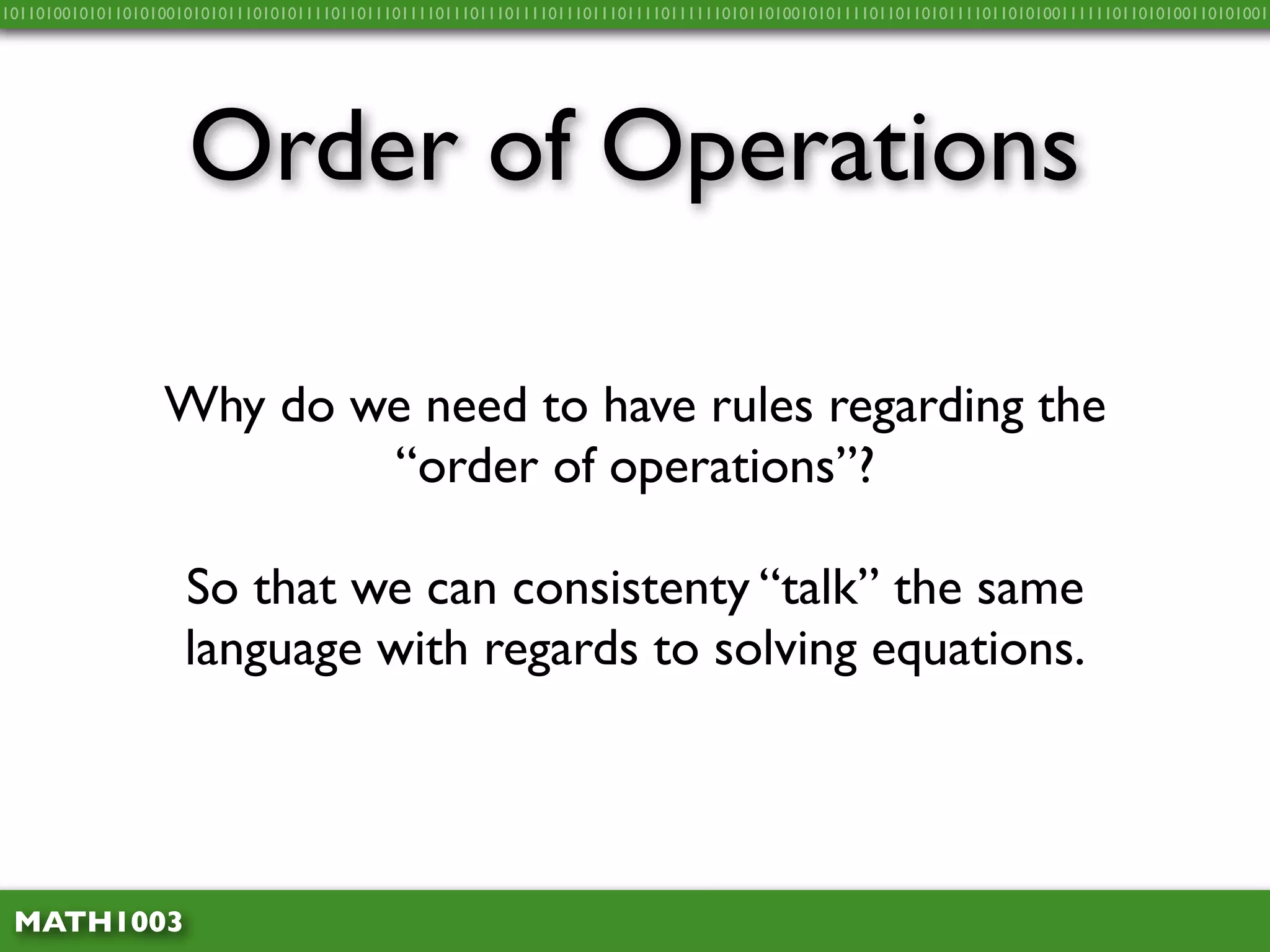 10110100101011010100101010111010101111011011101111011101110111101110111011110111111010110100101011110110110101111011010100111111011010100110101001




                     Order of Operations

                  Why do we need to have rules regarding the
                          “order of operations”?

                     So that we can consistenty “talk” the same
                     language with regards to solving equations.




 MATH1003
 