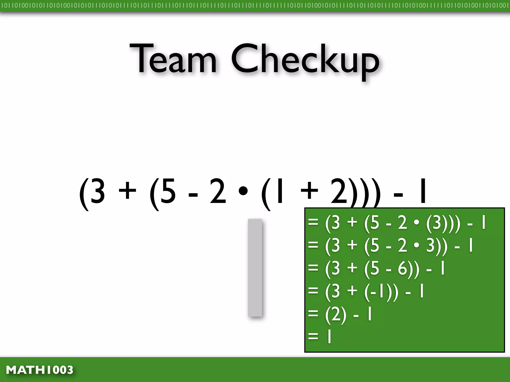 10110100101011010100101010111010101111011011101111011101110111101110111011110111111010110100101011110110110101111011010100111111011010100110101001




                                    Team Checkup


                      (3 + (5 - 2 • (1 + 2))) - 1


                                                              1
                                                                                       = (3 + (5 - 2 • (3))) - 1
                                                                                       = (3 + (5 - 2 • 3)) - 1
                                                                                       = (3 + (5 - 6)) - 1
                                                                                       = (3 + (-1)) - 1
                                                                                       = (2) - 1
                                                                                       =1
 MATH1003
 
