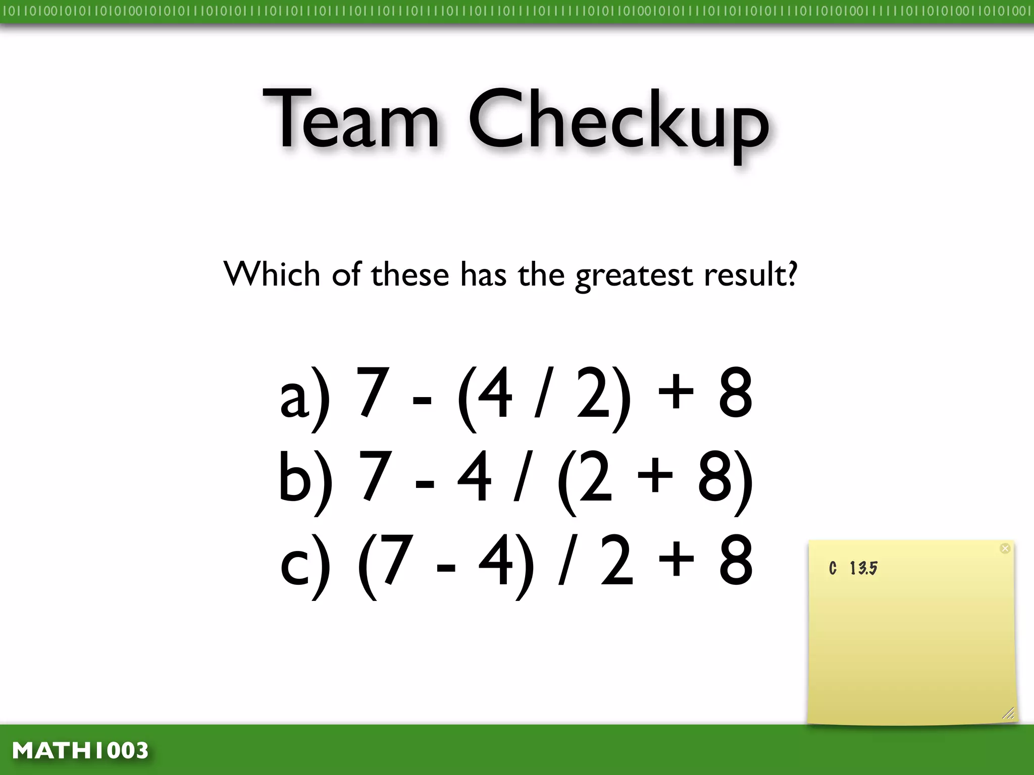 10110100101011010100101010111010101111011011101111011101110111101110111011110111111010110100101011110110110101111011010100111111011010100110101001




                                    Team Checkup
                               Which of these has the greatest result?


                                      a) 7 - (4 / 2) + 8
                                      b) 7 - 4 / (2 + 8)
                                      c) (7 - 4) / 2 + 8                                                             C 13.5




 MATH1003
 