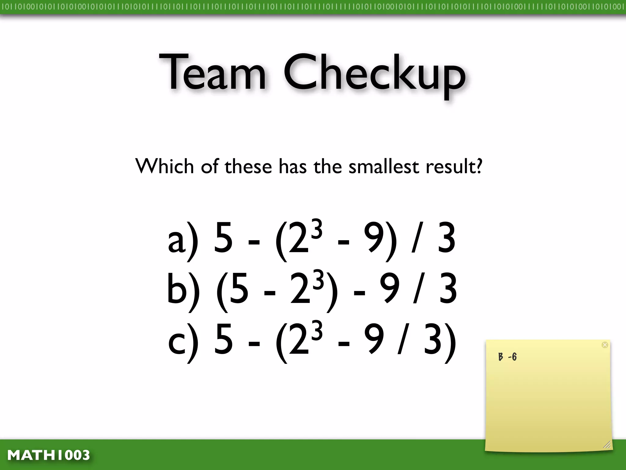 10110100101011010100101010111010101111011011101111011101110111101110111011110111111010110100101011110110110101111011010100111111011010100110101001




                                    Team Checkup
                               Which of these has the smallest result?


                                      a) 5 -      - 9) / 3     (2 3

                                      b) (5 - 2 3) - 9 / 3

                                      c) 5 - (2 3 - 9 / 3)
                                                                                                                    B -6




 MATH1003
 