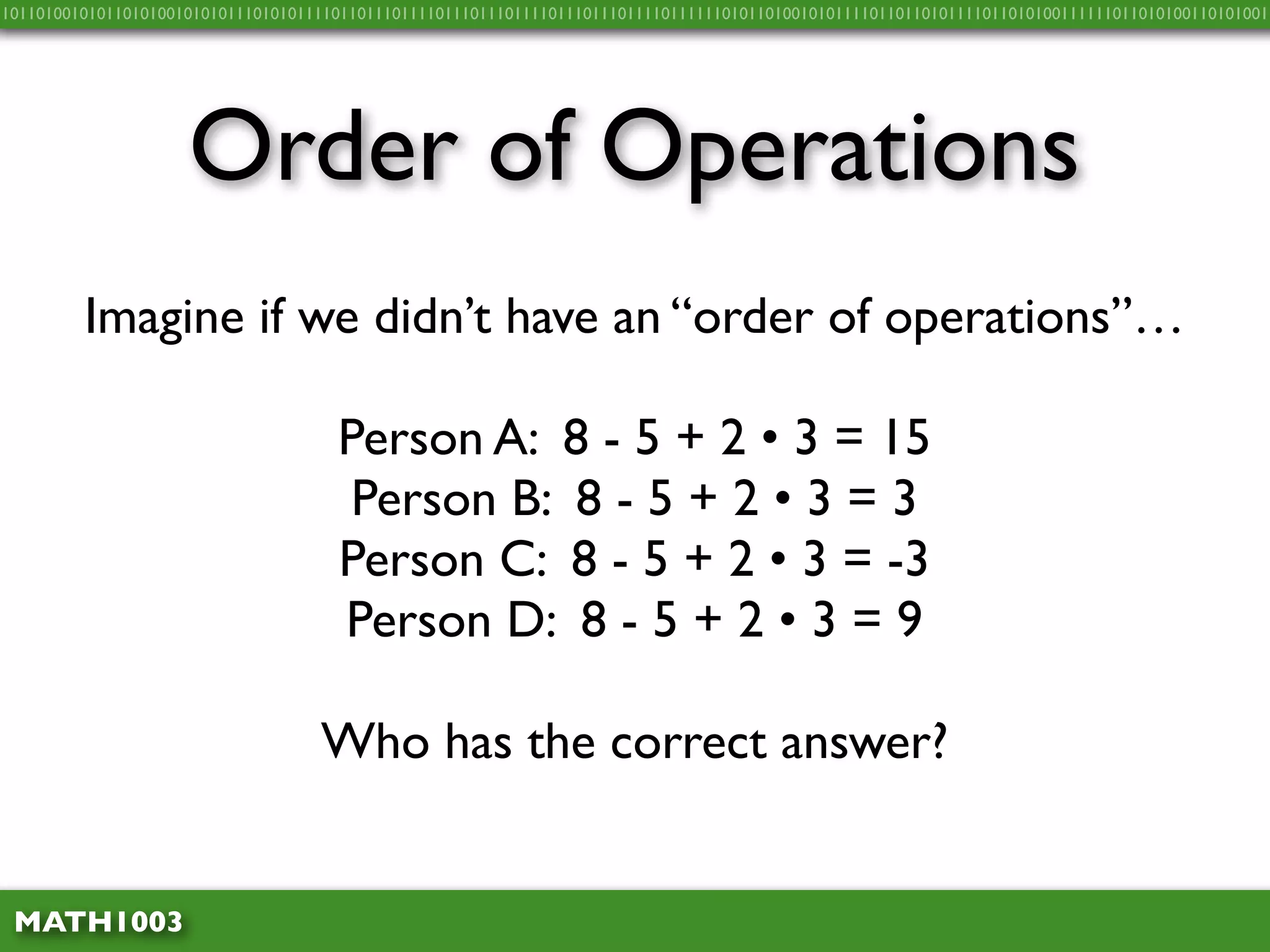 10110100101011010100101010111010101111011011101111011101110111101110111011110111111010110100101011110110110101111011010100111111011010100110101001




                     Order of Operations
         Imagine if we didn’t have an “order of operations”…

                                      Person A: 8 - 5 + 2 • 3 = 15
                                       Person B: 8 - 5 + 2 • 3 = 3
                                      Person C: 8 - 5 + 2 • 3 = -3
                                      Person D: 8 - 5 + 2 • 3 = 9

                                    Who has the correct answer?


 MATH1003
 