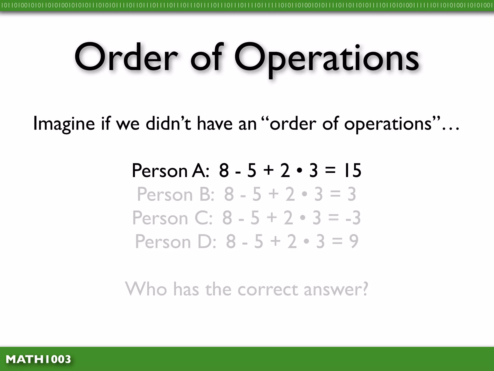 10110100101011010100101010111010101111011011101111011101110111101110111011110111111010110100101011110110110101111011010100111111011010100110101001




                     Order of Operations
         Imagine if we didn’t have an “order of operations”…

                                      Person A: 8 - 5 + 2 • 3 = 15
                                       Person B: 8 - 5 + 2 • 3 = 3
                                      Person C: 8 - 5 + 2 • 3 = -3
                                      Person D: 8 - 5 + 2 • 3 = 9

                                    Who has the correct answer?


 MATH1003
 
