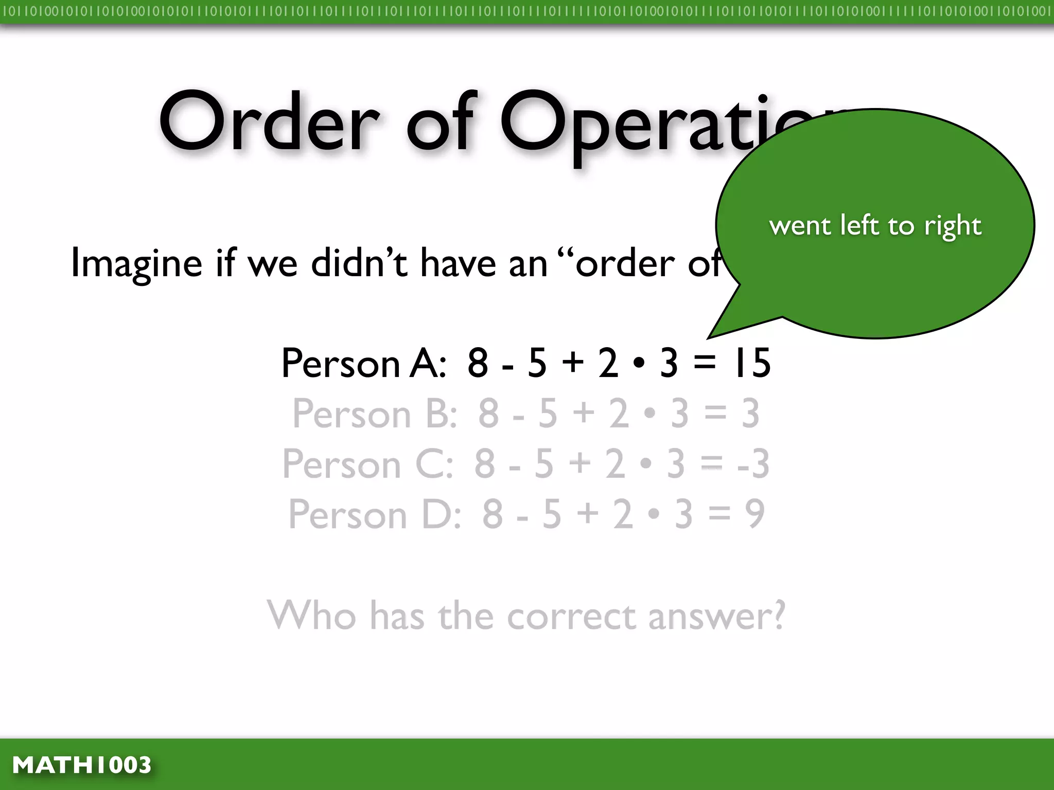 10110100101011010100101010111010101111011011101111011101110111101110111011110111111010110100101011110110110101111011010100111111011010100110101001




                     Order of Operations
                                                                                                          went left to right
         Imagine if we didn’t have an “order of operations”…

                                      Person A: 8 - 5 + 2 • 3 = 15
                                       Person B: 8 - 5 + 2 • 3 = 3
                                      Person C: 8 - 5 + 2 • 3 = -3
                                      Person D: 8 - 5 + 2 • 3 = 9

                                    Who has the correct answer?


 MATH1003
 