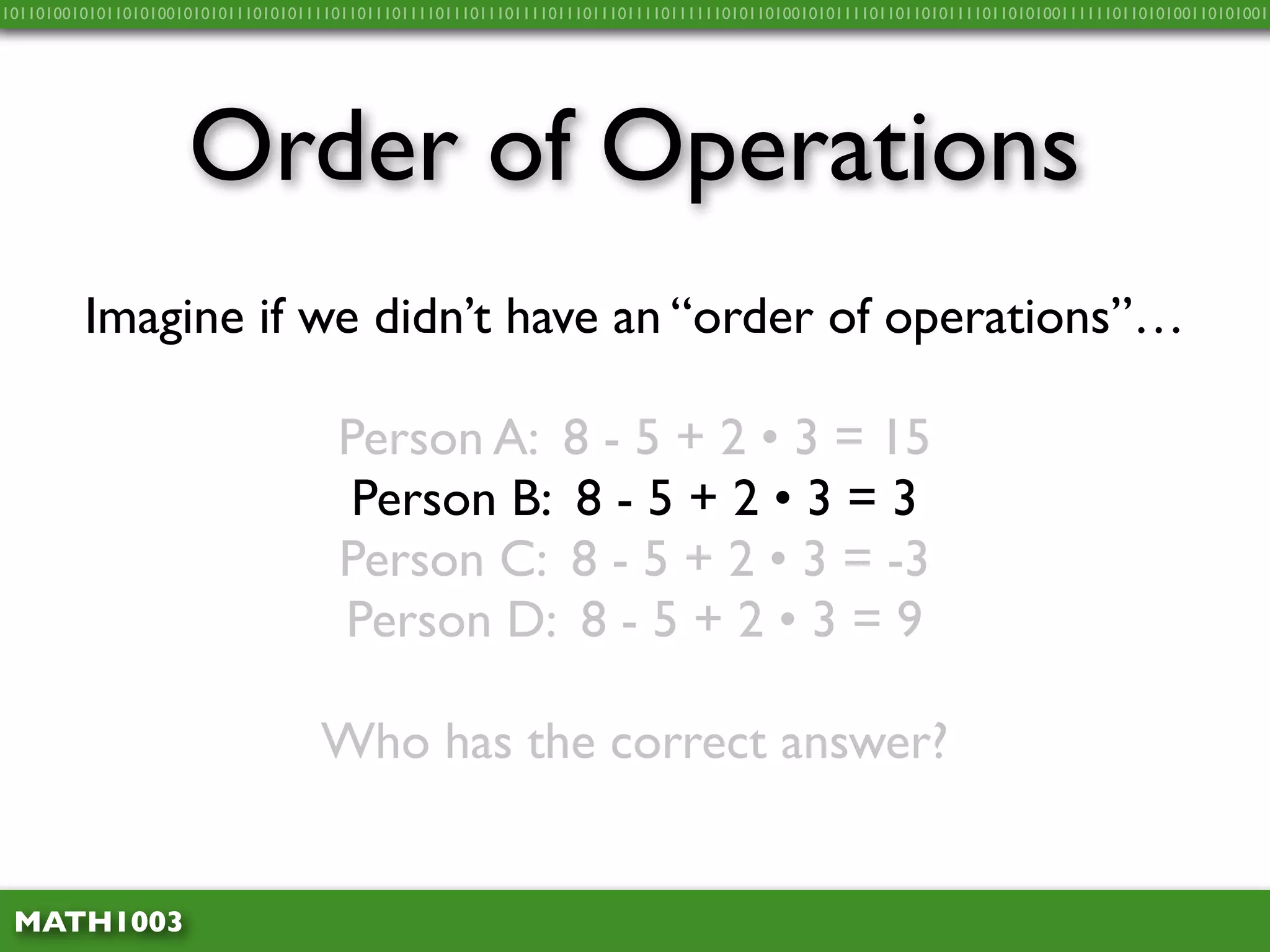 10110100101011010100101010111010101111011011101111011101110111101110111011110111111010110100101011110110110101111011010100111111011010100110101001




                     Order of Operations
         Imagine if we didn’t have an “order of operations”…

                                      Person A: 8 - 5 + 2 • 3 = 15
                                       Person B: 8 - 5 + 2 • 3 = 3
                                      Person C: 8 - 5 + 2 • 3 = -3
                                      Person D: 8 - 5 + 2 • 3 = 9

                                    Who has the correct answer?


 MATH1003
 