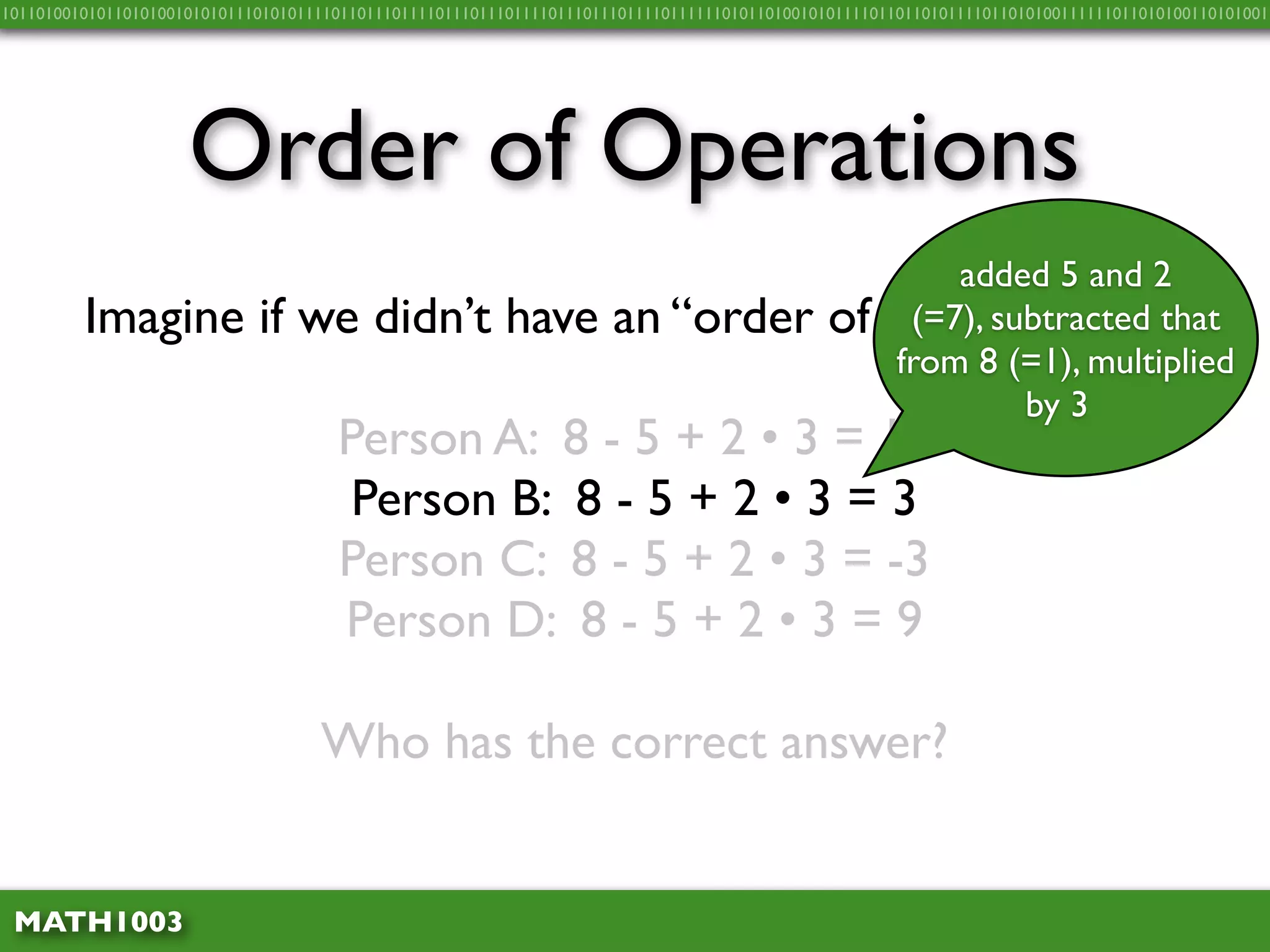 10110100101011010100101010111010101111011011101111011101110111101110111011110111111010110100101011110110110101111011010100111111011010100110101001




                     Order of Operations
                                                                                                         added 5 and 2
         Imagine if we didn’t have an “order of                                                      operations”…
                                                                                                      (=7), subtracted that
                                                                                                     from 8 (=1), multiplied
                                                                                                              by 3
                                      Person A: 8 - 5 + 2 • 3 = 15
                                       Person B: 8 - 5 + 2 • 3 = 3
                                      Person C: 8 - 5 + 2 • 3 = -3
                                      Person D: 8 - 5 + 2 • 3 = 9

                                    Who has the correct answer?


 MATH1003
 