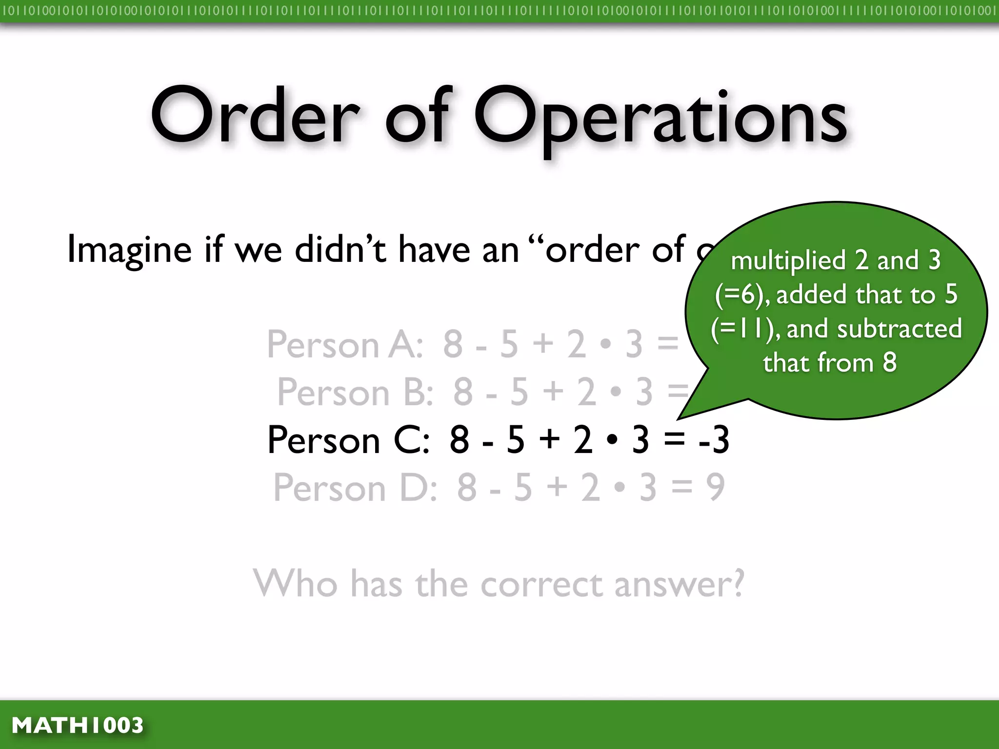 10110100101011010100101010111010101111011011101111011101110111101110111011110111111010110100101011110110110101111011010100111111011010100110101001




                     Order of Operations
         Imagine if we didn’t have an “order of operations”…3
                                                  multiplied 2 and
                                                                                                      (=6), added that to 5
                                                                                                      (=11), and subtracted
                                      Person A: 8 - 5 + 2 • 3 =                                      15 that from 8
                                       Person B: 8 - 5 + 2 • 3 = 3
                                      Person C: 8 - 5 + 2 • 3 = -3
                                      Person D: 8 - 5 + 2 • 3 = 9

                                    Who has the correct answer?


 MATH1003
 
