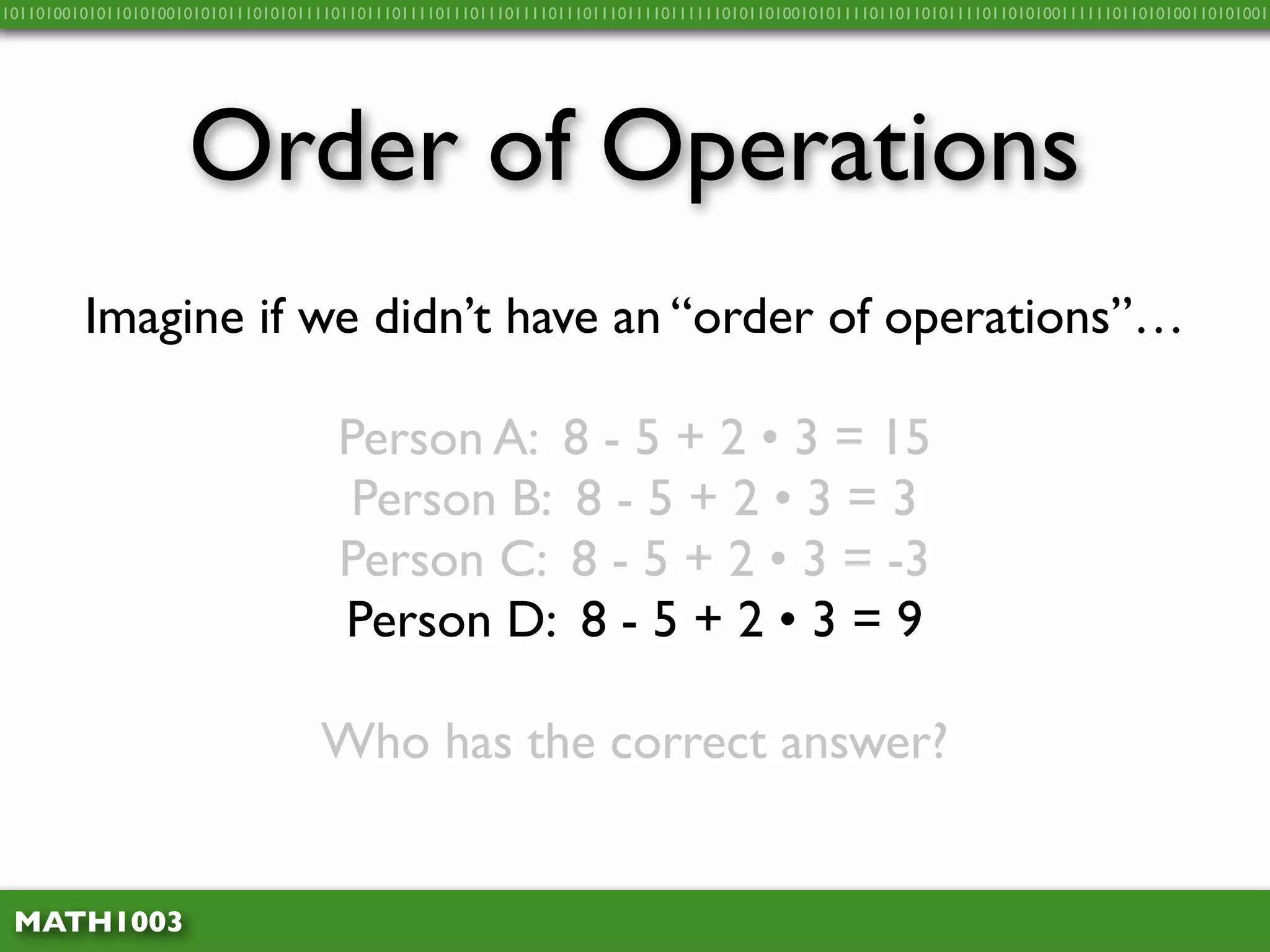 10110100101011010100101010111010101111011011101111011101110111101110111011110111111010110100101011110110110101111011010100111111011010100110101001




                     Order of Operations
         Imagine if we didn’t have an “order of operations”…

                                      Person A: 8 - 5 + 2 • 3 = 15
                                       Person B: 8 - 5 + 2 • 3 = 3
                                      Person C: 8 - 5 + 2 • 3 = -3
                                      Person D: 8 - 5 + 2 • 3 = 9

                                    Who has the correct answer?


 MATH1003
 